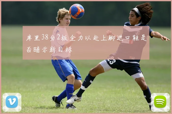 库里38分2板全力以赴上脚进口鞋是否暗示新目标
