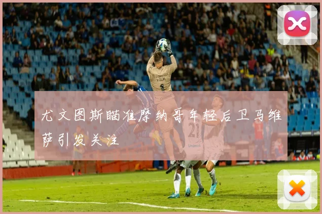 尤文图斯瞄准摩纳哥年轻后卫马维萨引发关注