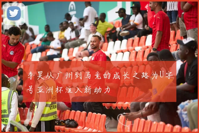 李昊从广州到马竞的成长之路为U字号亚洲杯注入新动力