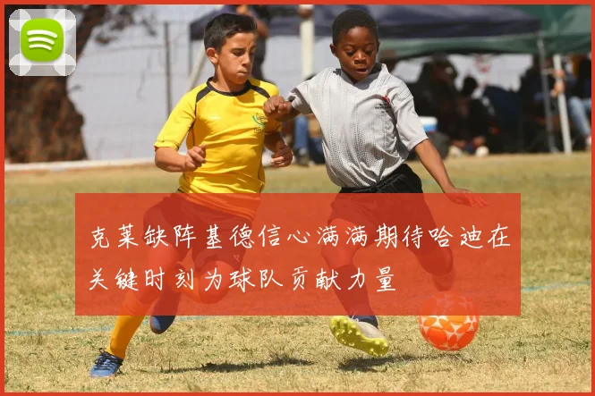 克莱缺阵基德信心满满期待哈迪在关键时刻为球队贡献力量