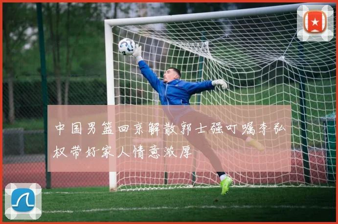 中国男篮回京解散郭士强叮嘱李弘权带好家人情意浓厚