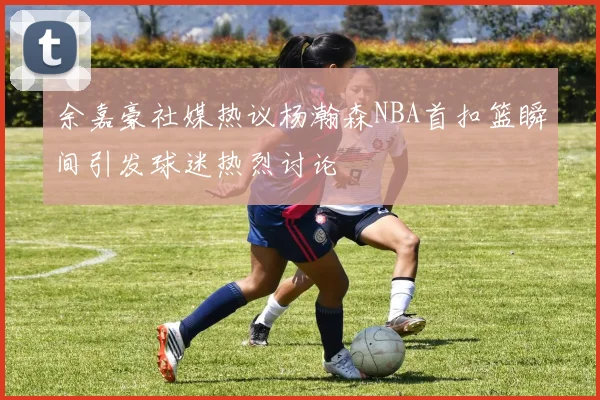 余嘉豪社媒热议杨瀚森NBA首扣篮瞬间引发球迷热烈讨论