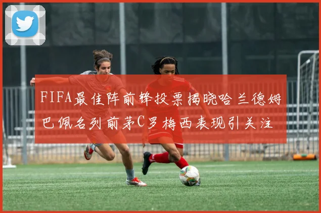FIFA最佳阵前锋投票揭晓哈兰德姆巴佩名列前茅C罗梅西表现引关注