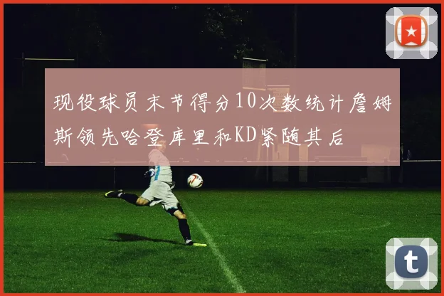 现役球员末节得分10次数统计詹姆斯领先哈登库里和KD紧随其后
