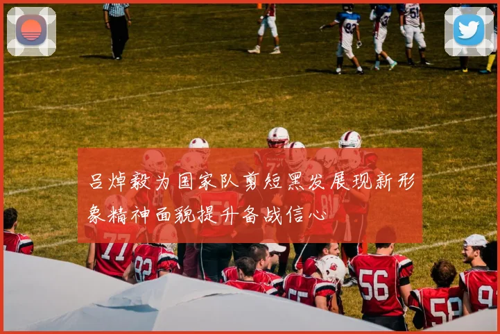 吕焯毅为国家队剪短黑发展现新形象精神面貌提升备战信心