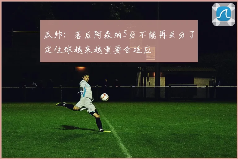 瓜帅：落后阿森纳5分不能再丢分了定位球越来越重要会适应