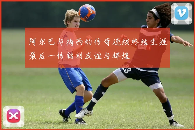 阿尔巴与梅西的传奇连线终结生涯最后一传铭刻友谊与辉煌