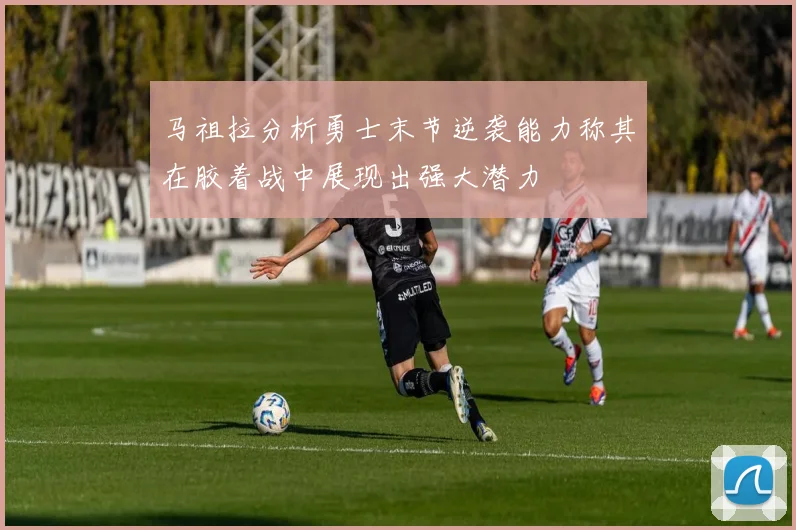 马祖拉分析勇士末节逆袭能力称其在胶着战中展现出强大潜力