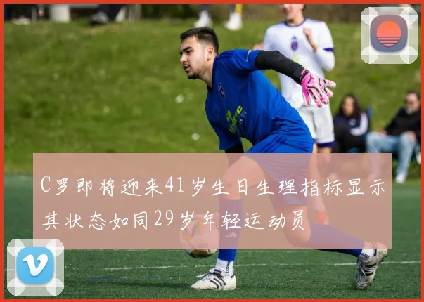 C罗即将迎来41岁生日生理指标显示其状态如同29岁年轻运动员
