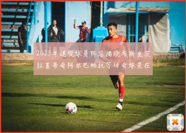 2025年退役球员阵容揭晓布斯克茨拉基蒂奇阿尔巴帕托等传奇球星在列