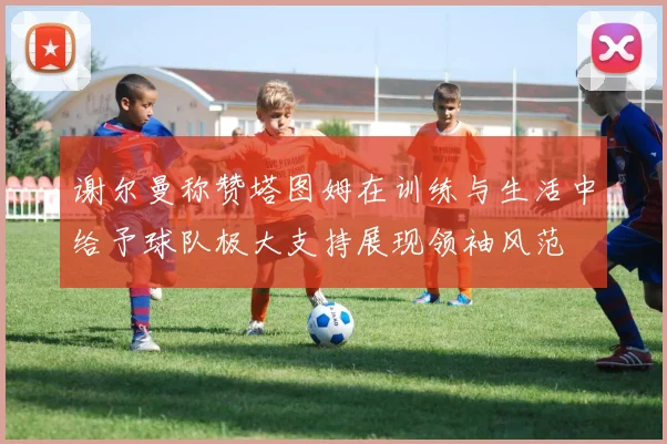 谢尔曼称赞塔图姆在训练与生活中给予球队极大支持展现领袖风范