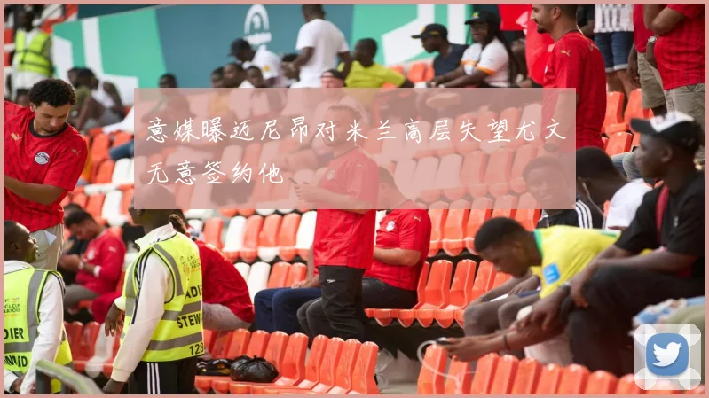 意媒曝迈尼昂对米兰高层失望尤文无意签约他