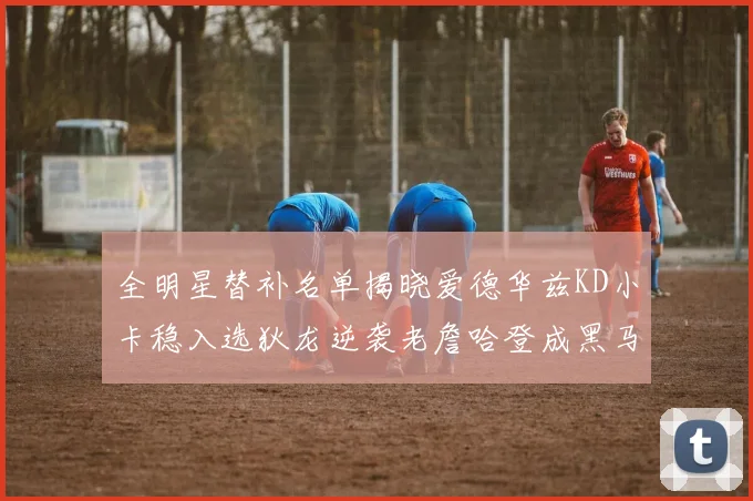 全明星替补名单揭晓爱德华兹KD小卡稳入选狄龙逆袭老詹哈登成黑马