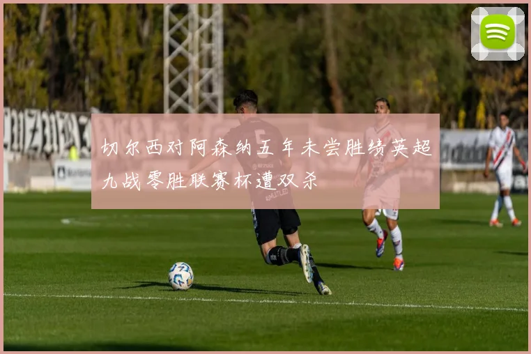 切尔西对阿森纳五年未尝胜绩英超九战零胜联赛杯遭双杀