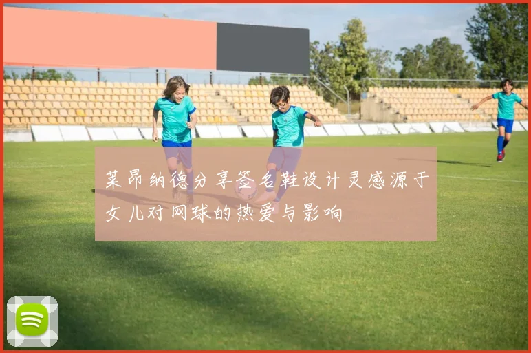 莱昂纳德分享签名鞋设计灵感源于女儿对网球的热爱与影响