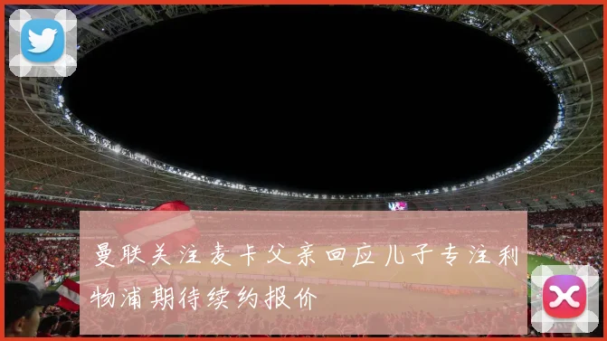曼联关注麦卡父亲回应儿子专注利物浦期待续约报价