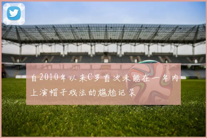 自2010年以来C罗首次未能在一年内上演帽子戏法的尴尬记录