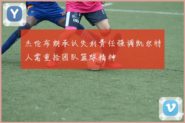 杰伦布朗承认失利责任强调凯尔特人需重拾团队篮球精神