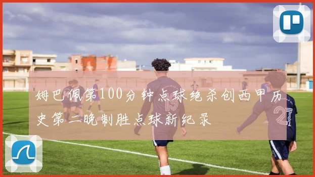 姆巴佩第100分钟点球绝杀创西甲历史第二晚制胜点球新纪录