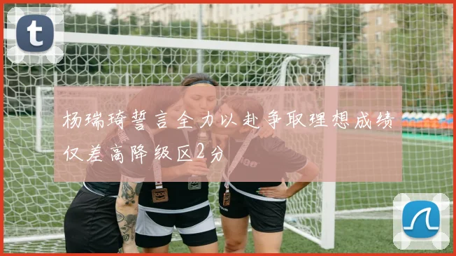 杨瑞琦誓言全力以赴争取理想成绩仅差高降级区2分