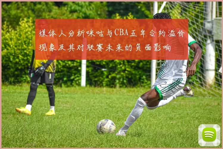 媒体人分析咪咕与CBA五年合约溢价现象及其对联赛未来的负面影响