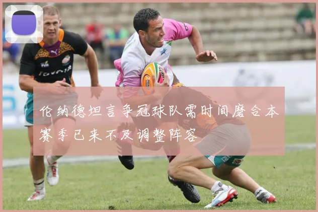 伦纳德坦言争冠球队需时间磨合本赛季已来不及调整阵容