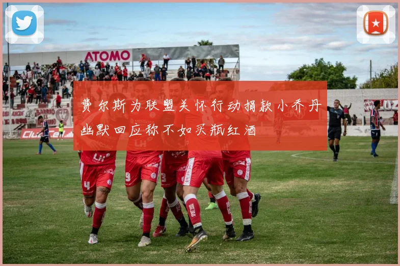 费尔斯为联盟关怀行动捐款小乔丹幽默回应称不如买瓶红酒