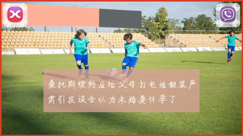 桑托斯续约后给父母打电话假装严肃引发误会以为未婚妻怀孕了