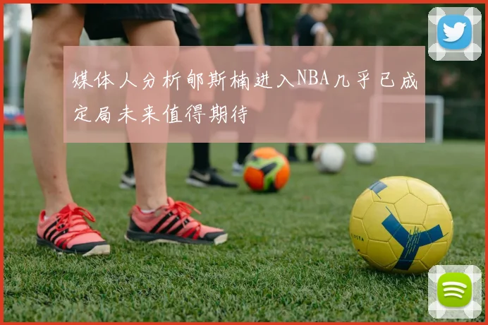 媒体人分析郇斯楠进入NBA几乎已成定局未来值得期待