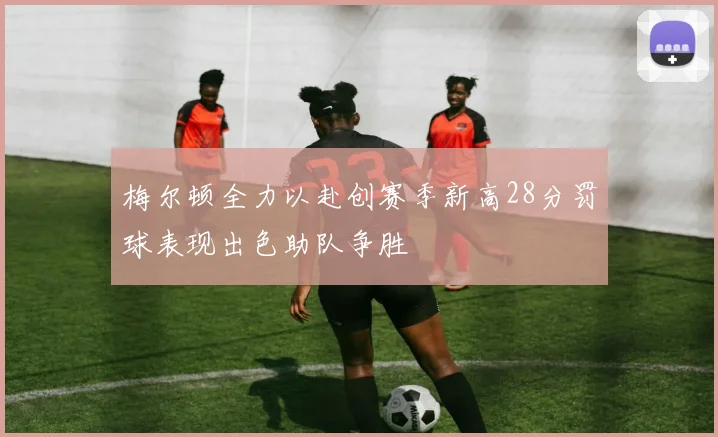 梅尔顿全力以赴创赛季新高28分罚球表现出色助队争胜