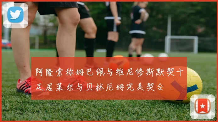 阿隆索称姆巴佩与维尼修斯默契十足居莱尔与贝林厄姆完美契合