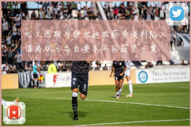 尤文图斯与伊尔迪兹薪资谈判陷入僵局双方各自要求不同薪资方案