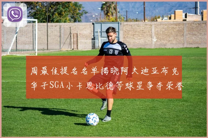 周最佳提名名单揭晓阿夫迪亚布克华子SGA小卡恩比德等球星争夺荣誉