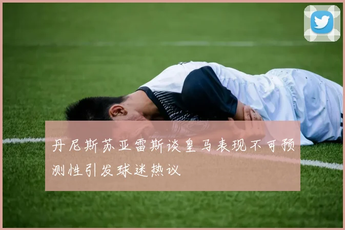 丹尼斯苏亚雷斯谈皇马表现不可预测性引发球迷热议