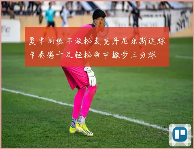 夏季训练不放松麦克丹尼尔斯运球节奏感十足轻松命中撤步三分球