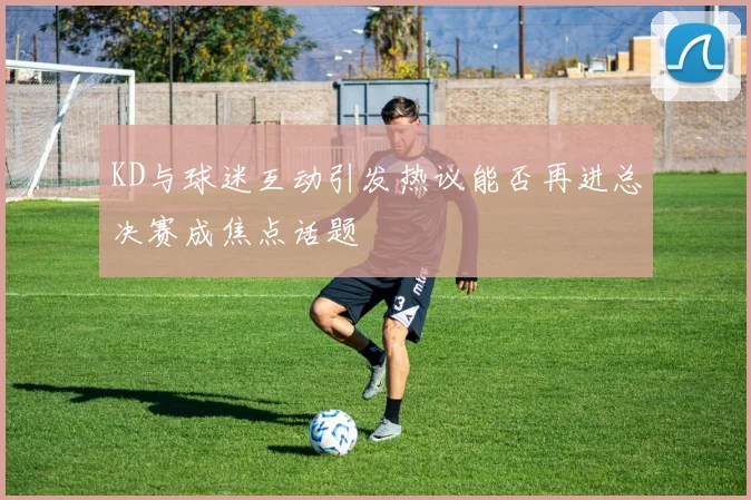 KD与球迷互动引发热议能否再进总决赛成焦点话题