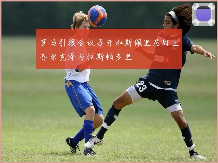 罗马引援会议召开加斯佩里尼盯上齐尔克泽与拉斯帕多里