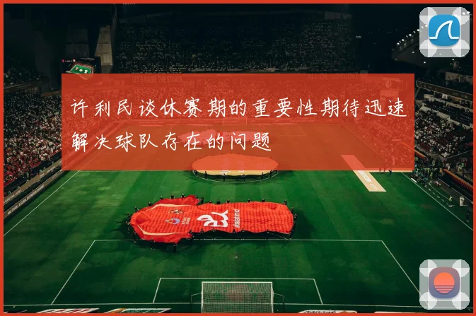 许利民谈休赛期的重要性期待迅速解决球队存在的问题