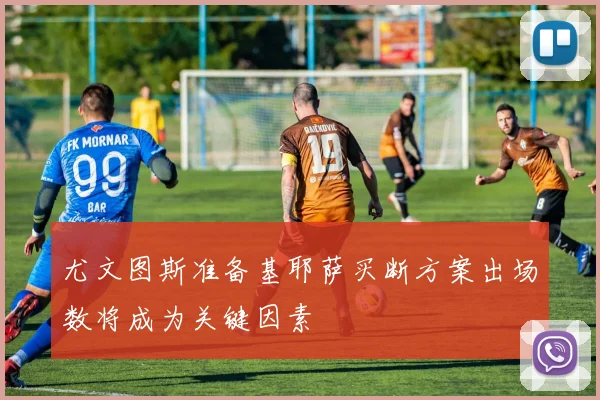尤文图斯准备基耶萨买断方案出场数将成为关键因素