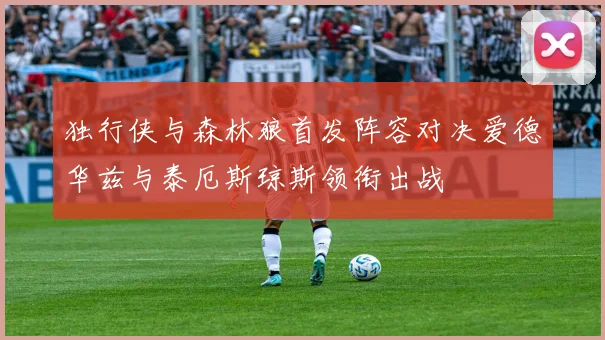 独行侠与森林狼首发阵容对决爱德华兹与泰厄斯琼斯领衔出战