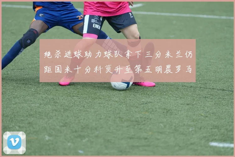 绝杀进球助力球队拿下三分米兰仍距国米十分科莫升至第五明晨罗马对决尤文