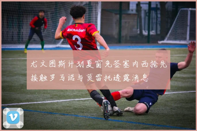 尤文图斯计划夏窗免签塞内西抢先接触罗马诺与莫雷托透露消息