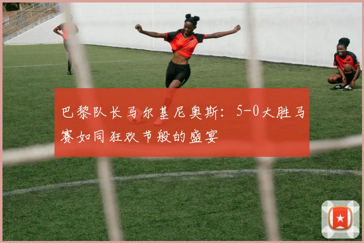 巴黎队长马尔基尼奥斯：5-0大胜马赛如同狂欢节般的盛宴