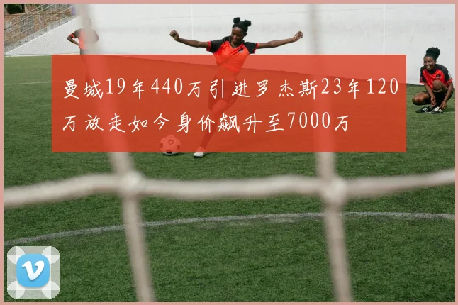 曼城19年440万引进罗杰斯23年120万放走如今身价飙升至7000万