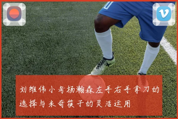 刘维伟小考杨瀚森左手右手拿刀的选择与米奇筷子的灵活运用